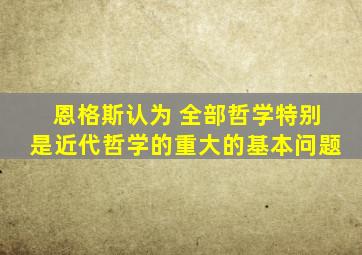 恩格斯认为 全部哲学特别是近代哲学的重大的基本问题